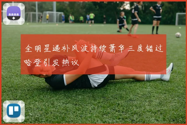 全明星递补风波持续萧华三度错过哈登引发热议