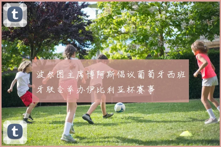 波尔图主席博阿斯倡议葡萄牙西班牙联合举办伊比利亚杯赛事