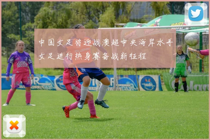 中国女足将迎战澳超中央海岸水手女足进行热身赛备战新征程