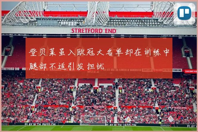 登贝莱虽入欧冠大名单却在训练中腿部不适引发担忧