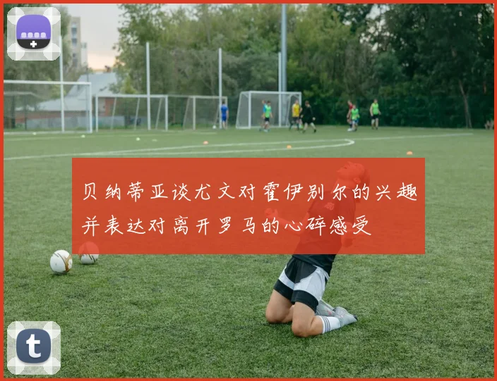 贝纳蒂亚谈尤文对霍伊别尔的兴趣并表达对离开罗马的心碎感受