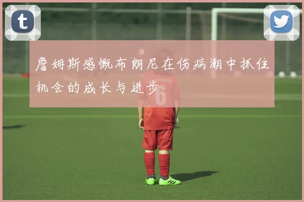 詹姆斯感慨布朗尼在伤病潮中抓住机会的成长与进步