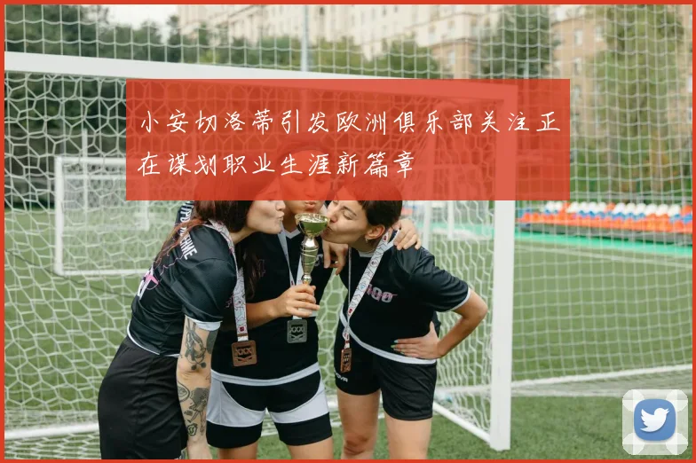 小安切洛蒂引发欧洲俱乐部关注正在谋划职业生涯新篇章