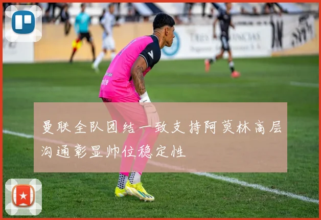 曼联全队团结一致支持阿莫林高层沟通彰显帅位稳定性