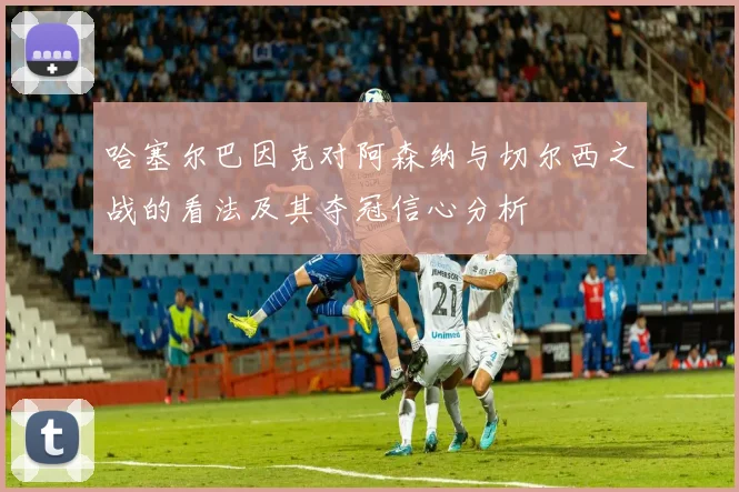 哈塞尔巴因克对阿森纳与切尔西之战的看法及其夺冠信心分析