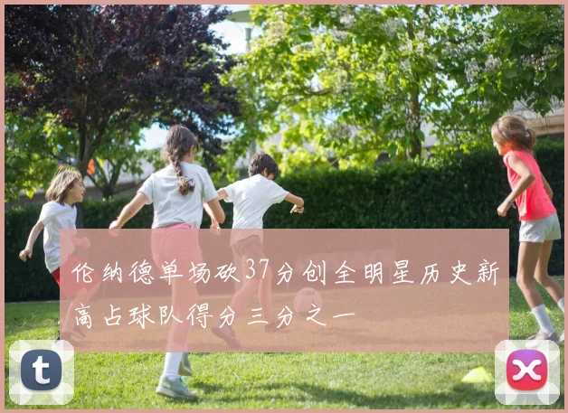 伦纳德单场砍37分创全明星历史新高占球队得分三分之一