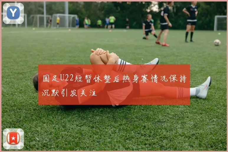 国足U22短暂休整后热身赛情况保持沉默引发关注