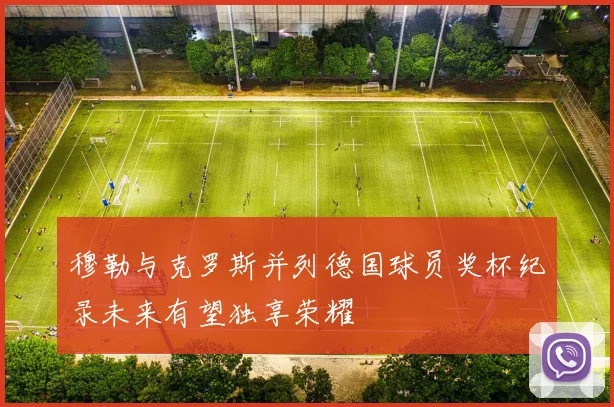 穆勒与克罗斯并列德国球员奖杯纪录未来有望独享荣耀