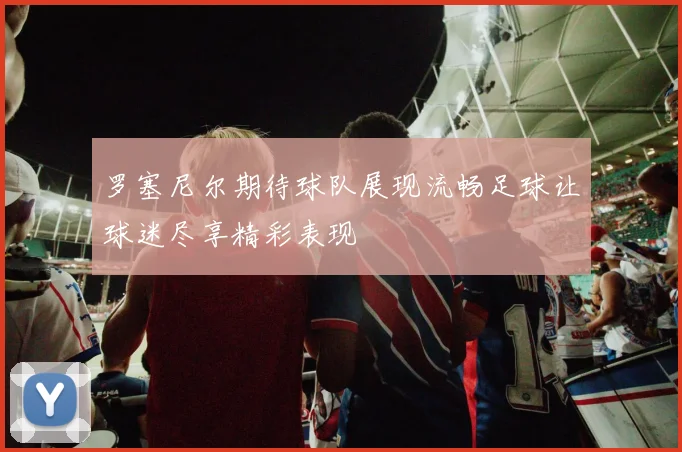罗塞尼尔期待球队展现流畅足球让球迷尽享精彩表现