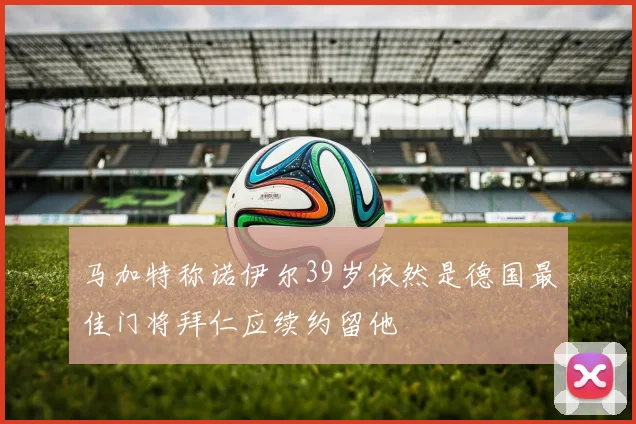 马加特称诺伊尔39岁依然是德国最佳门将拜仁应续约留他