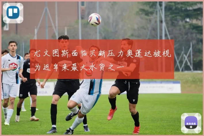 尤文图斯面临买断压力奥蓬达被视为近年来最大水货之一