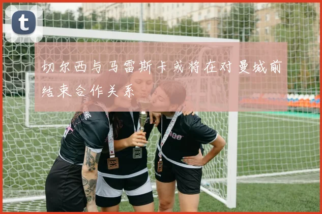 切尔西与马雷斯卡或将在对曼城前结束合作关系