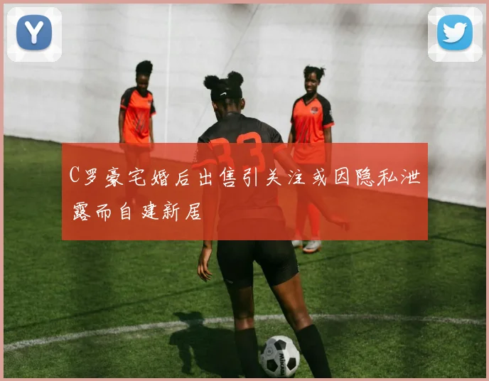 C罗豪宅婚后出售引关注或因隐私泄露而自建新居