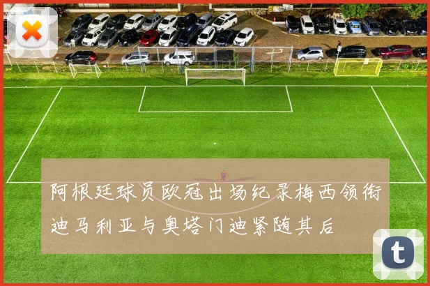 阿根廷球员欧冠出场纪录梅西领衔迪马利亚与奥塔门迪紧随其后
