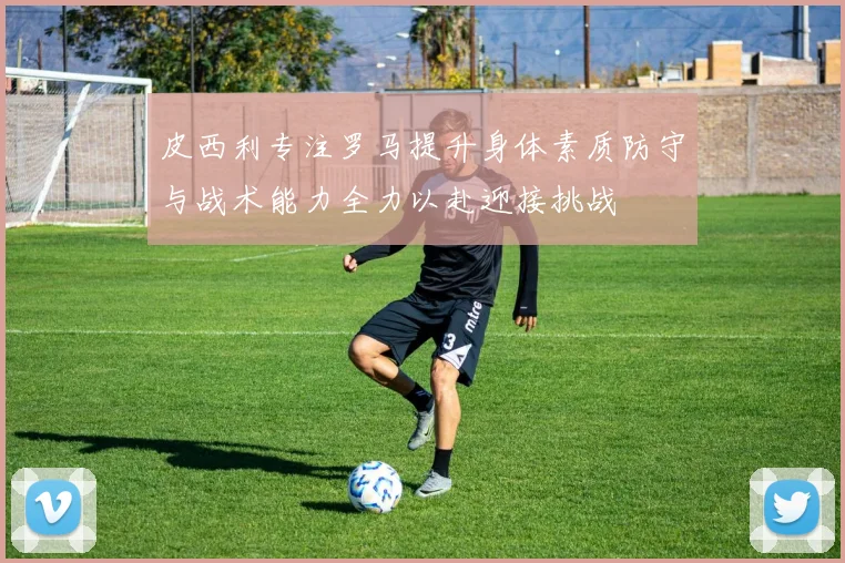 皮西利专注罗马提升身体素质防守与战术能力全力以赴迎接挑战