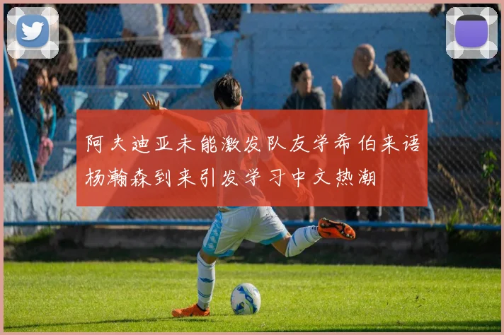 阿夫迪亚未能激发队友学希伯来语杨瀚森到来引发学习中文热潮