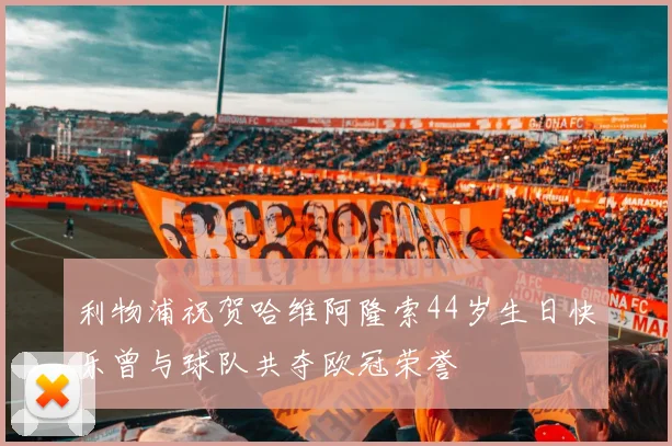 利物浦祝贺哈维阿隆索44岁生日快乐曾与球队共夺欧冠荣誉