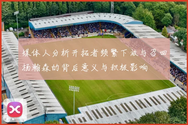 媒体人分析开拓者频繁下放与召回杨瀚森的背后意义与积极影响