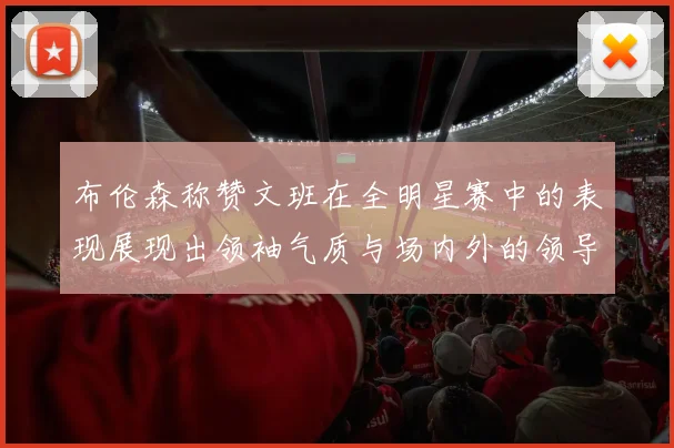 布伦森称赞文班在全明星赛中的表现展现出领袖气质与场内外的领导力