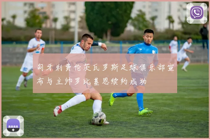 匈牙利费伦茨瓦罗斯足球俱乐部宣布与主帅罗比基恩续约成功