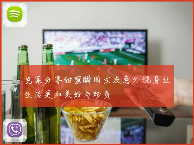 克莱分享甜蜜瞬间女友意外现身让生活更加美好与珍贵