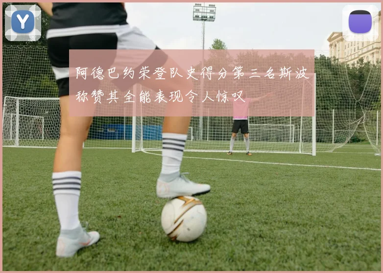 阿德巴约荣登队史得分第三名斯波称赞其全能表现令人惊叹