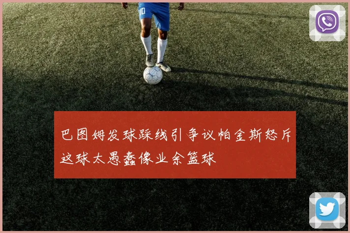 巴图姆发球踩线引争议帕金斯怒斥这球太愚蠢像业余篮球