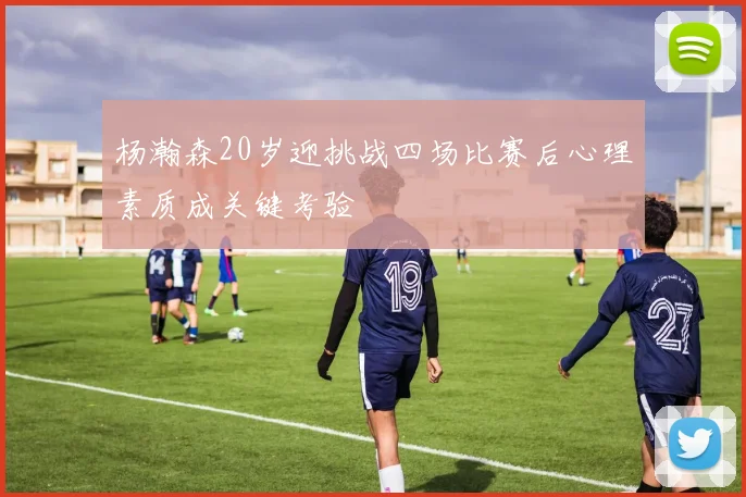 杨瀚森20岁迎挑战四场比赛后心理素质成关键考验