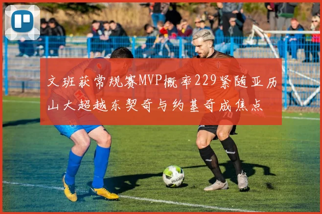 文班获常规赛MVP概率229紧随亚历山大超越东契奇与约基奇成焦点