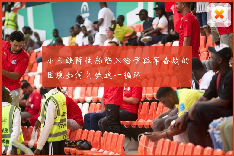 小卡缺阵快船陷入哈登孤军奋战的困境如何打破这一循环