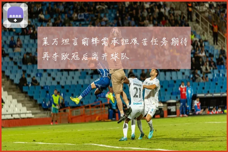 莱万坦言前锋需承担艰苦任务期待再夺欧冠后离开球队