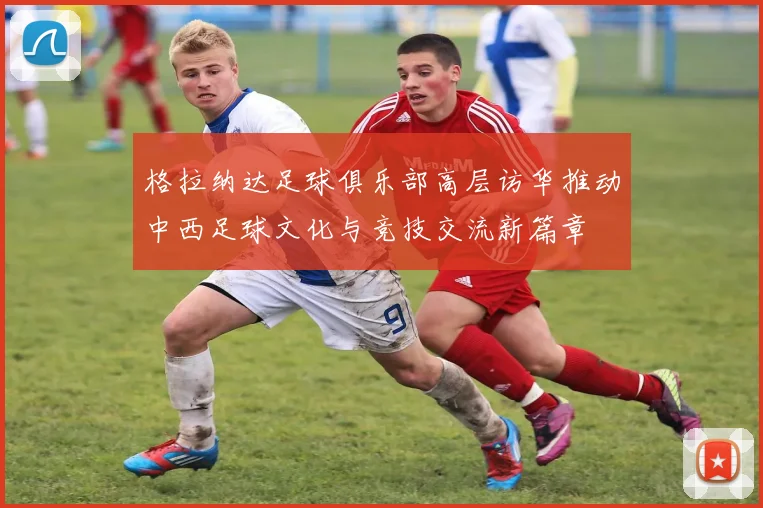 格拉纳达足球俱乐部高层访华推动中西足球文化与竞技交流新篇章