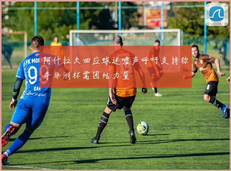 阿什拉夫回应球迷嘘声呼吁支持称夺非洲杯需团结力量