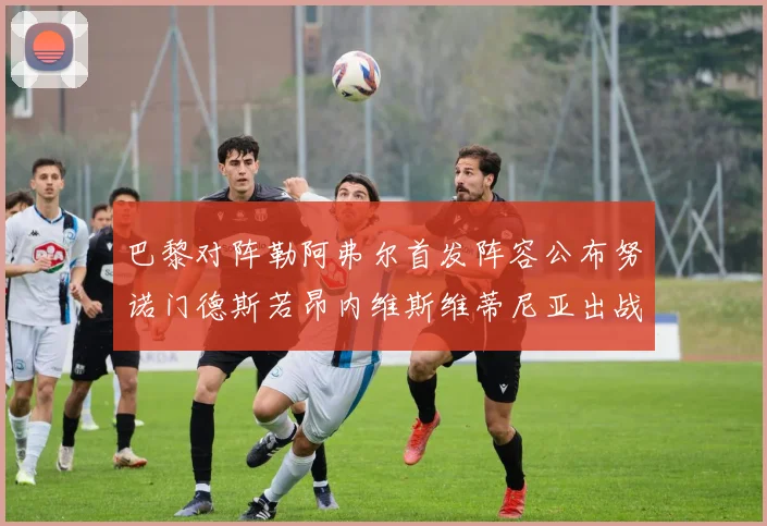 巴黎对阵勒阿弗尔首发阵容公布努诺门德斯若昂内维斯维蒂尼亚出战