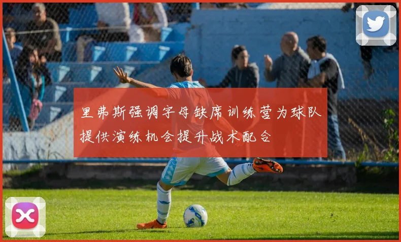 里弗斯强调字母缺席训练营为球队提供演练机会提升战术配合