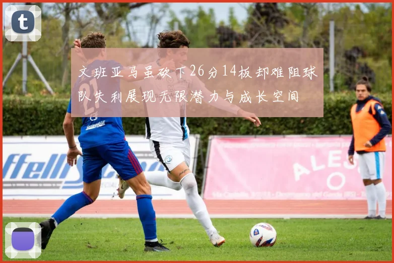 文班亚马虽砍下26分14板却难阻球队失利展现无限潜力与成长空间